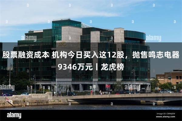 股票融资成本 机构今日买入这12股，抛售鸣志电器9346万元丨龙虎榜
