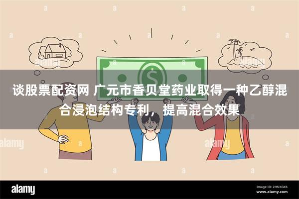 谈股票配资网 广元市香贝堂药业取得一种乙醇混合浸泡结构专利，提高混合效果