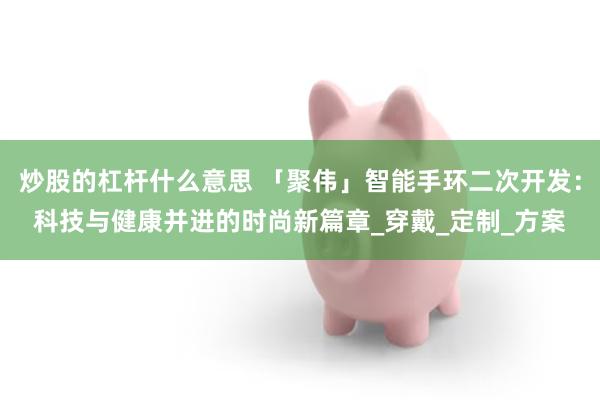 炒股的杠杆什么意思 「聚伟」智能手环二次开发：科技与健康并进的时尚新篇章_穿戴_定制_方案