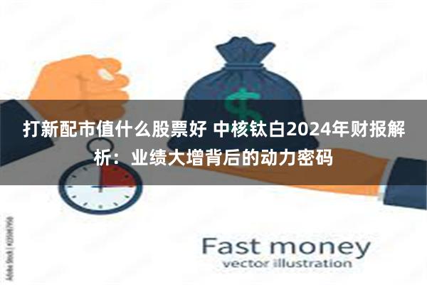 打新配市值什么股票好 中核钛白2024年财报解析：业绩大增背后的动力密码