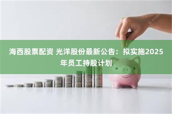 海西股票配资 光洋股份最新公告：拟实施2025年员工持股计划