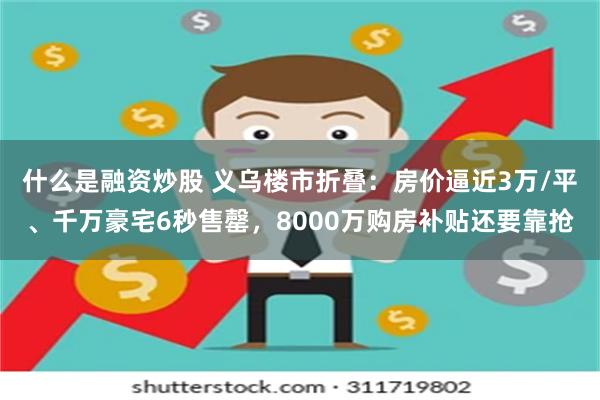 什么是融资炒股 义乌楼市折叠：房价逼近3万/平、千万豪宅6秒售罄，8000万购房补贴还要靠抢