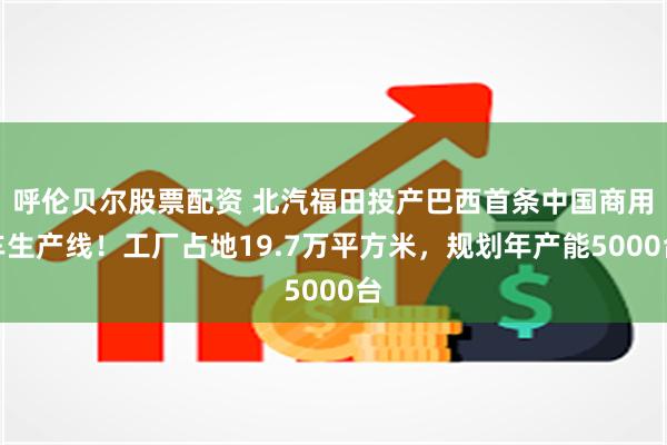 呼伦贝尔股票配资 北汽福田投产巴西首条中国商用车生产线！工厂占地19.7万平方米，规划年产能5000台