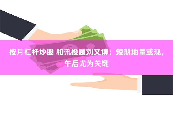 按月杠杆炒股 和讯投顾刘文博：短期地量或现，午后尤为关键