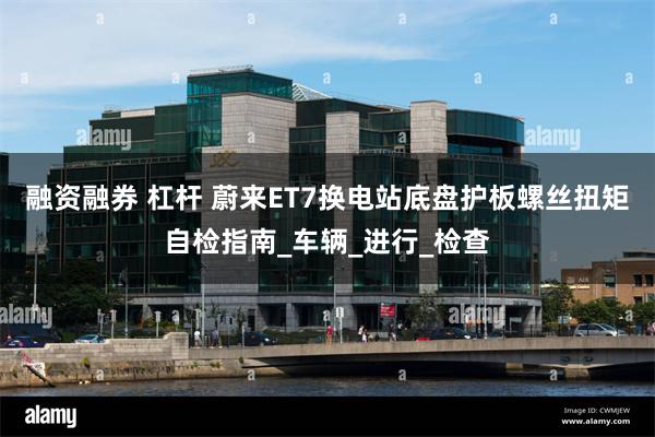 融资融券 杠杆 蔚来ET7换电站底盘护板螺丝扭矩自检指南_车辆_进行_检查
