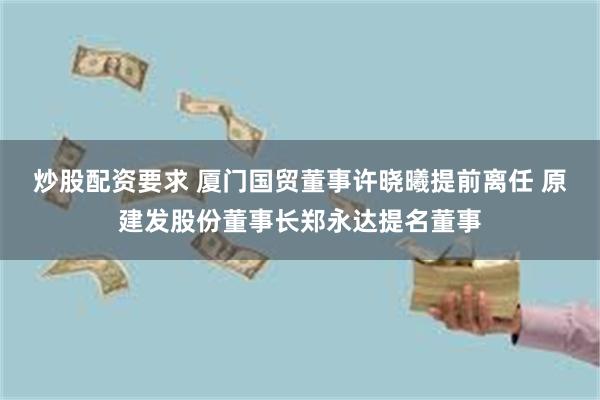 炒股配资要求 厦门国贸董事许晓曦提前离任 原建发股份董事长郑永达提名董事