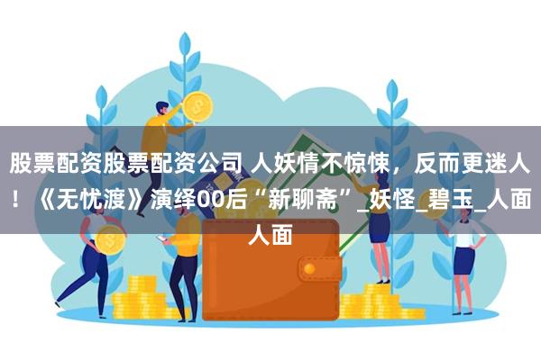 股票配资股票配资公司 人妖情不惊悚，反而更迷人！《无忧渡》演绎00后“新聊斋”_妖怪_碧玉_人面
