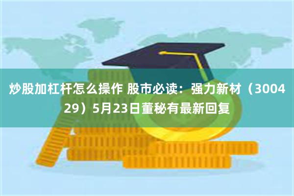 炒股加杠杆怎么操作 股市必读：强力新材（300429）5月23日董秘有最新回复