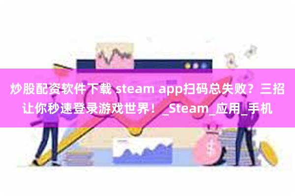 炒股配资软件下载 steam app扫码总失败？三招让你秒速登录游戏世界！_Steam_应用_手机