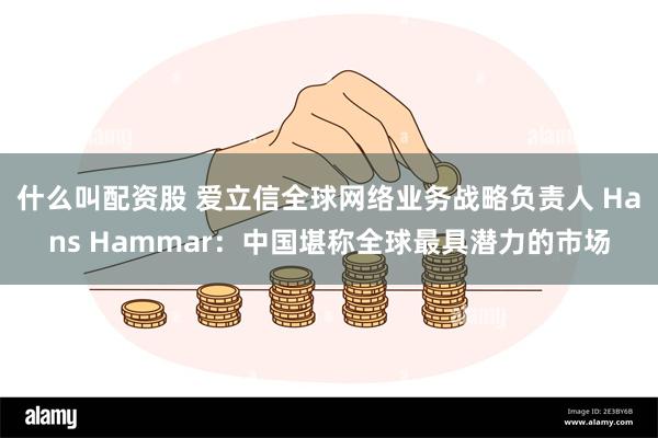什么叫配资股 爱立信全球网络业务战略负责人 Hans Hammar：中国堪称全球最具潜力的市场