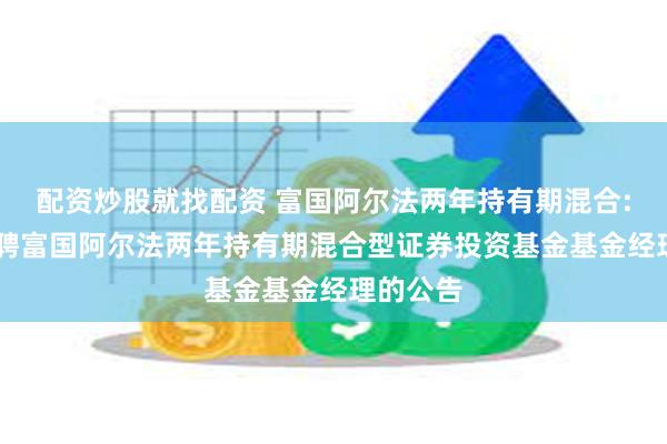 配资炒股就找配资 富国阿尔法两年持有期混合: 关于增聘富国阿尔法两年持有期混合型证券投资基金基金经理的公告