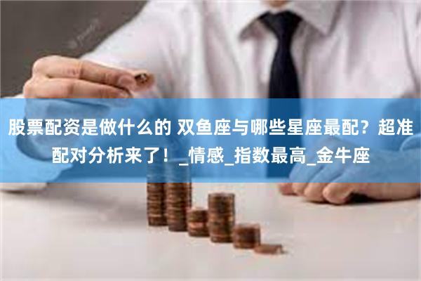 股票配资是做什么的 双鱼座与哪些星座最配？超准配对分析来了！_情感_指数最高_金牛座