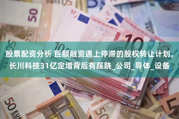 股票配资分析 巨额融资遇上停滞的股权转让计划，长川科技31亿定增背后有蹊跷_公司_导体_设备