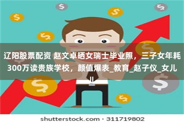 辽阳股票配资 赵文卓晒女瑞士毕业照，三子女年耗300万读贵族学校，颜值爆表_教育_赵子仪_女儿