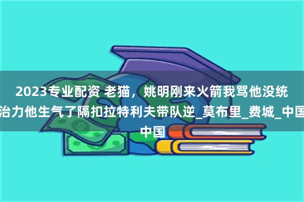 2023专业配资 老猫，姚明刚来火箭我骂他没统治力他生气了隔扣拉特利夫带队逆_莫布里_费城_中国