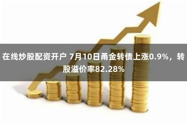 在线炒股配资开户 7月10日甬金转债上涨0.9%，转股溢价率82.28%