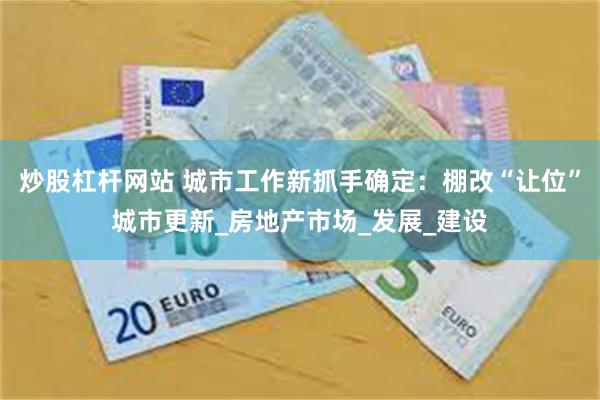 炒股杠杆网站 城市工作新抓手确定：棚改“让位”城市更新_房地产市场_发展_建设
