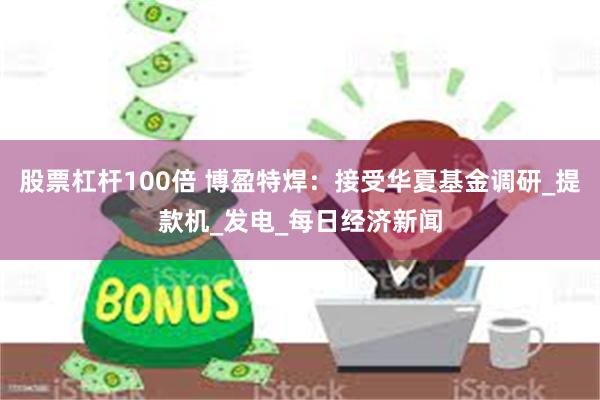 股票杠杆100倍 博盈特焊：接受华夏基金调研_提款机_发电_每日经济新闻