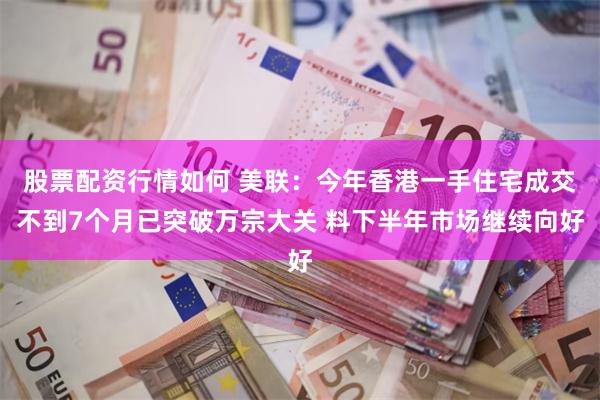 股票配资行情如何 美联：今年香港一手住宅成交不到7个月已突破万宗大关 料下半年市场继续向好
