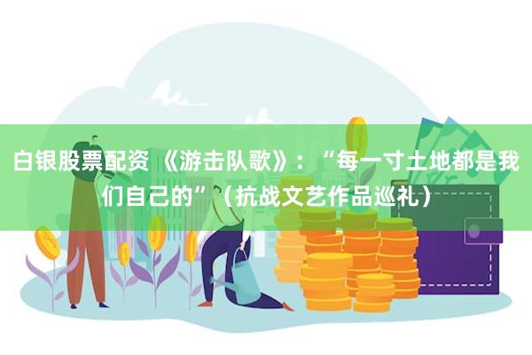 白银股票配资 《游击队歌》：“每一寸土地都是我们自己的”（抗战文艺作品巡礼）