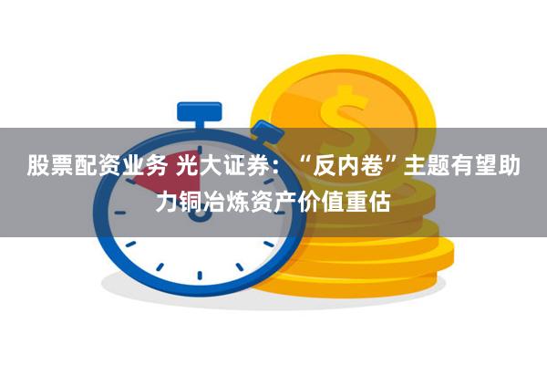 股票配资业务 光大证券：“反内卷”主题有望助力铜冶炼资产价值重估