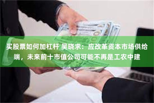 买股票如何加杠杆 吴晓求：应改革资本市场供给端，未来前十市值公司可能不再是工农中建