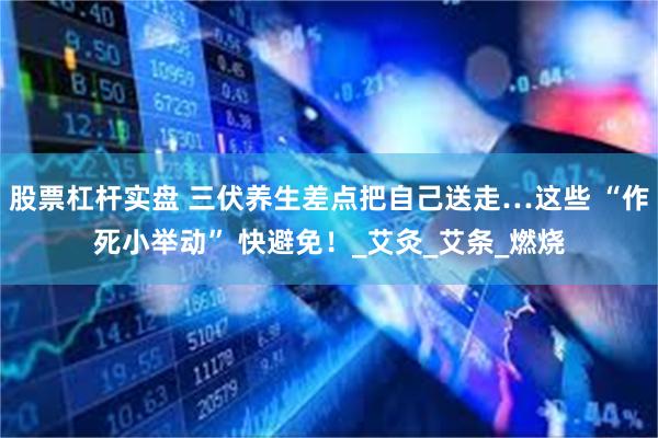股票杠杆实盘 三伏养生差点把自己送走…这些 “作死小举动” 快避免！_艾灸_艾条_燃烧