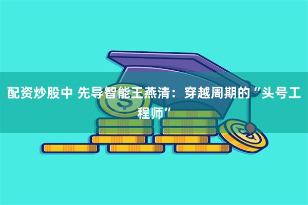 配资炒股中 先导智能王燕清：穿越周期的“头号工程师”