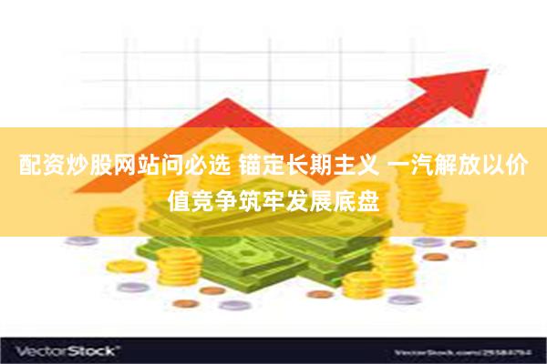配资炒股网站问必选 锚定长期主义 一汽解放以价值竞争筑牢发展底盘