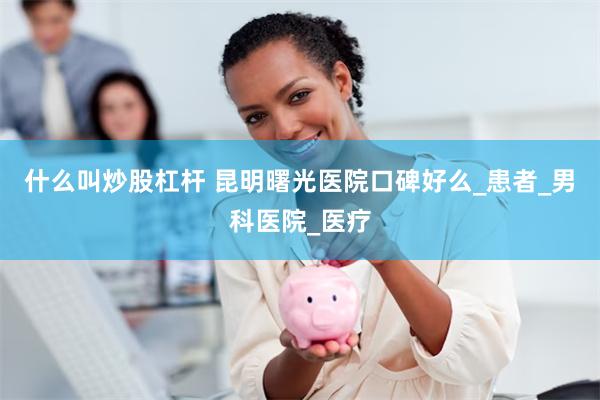 什么叫炒股杠杆 昆明曙光医院口碑好么_患者_男科医院_医疗