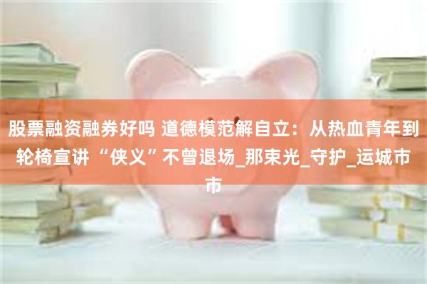 股票融资融券好吗 道德模范解自立：从热血青年到轮椅宣讲 “侠义”不曾退场_那束光_守护_运城市
