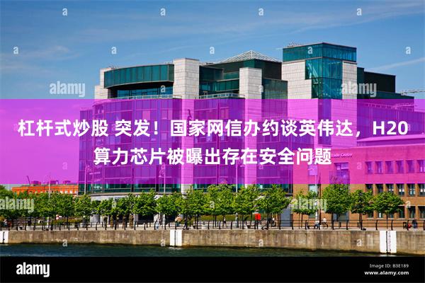 杠杆式炒股 突发！国家网信办约谈英伟达，H20算力芯片被曝出存在安全问题