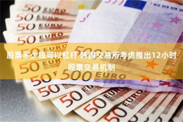 股票多少钱可以杠杆 韩国交易所考虑推出12小时股票交易机制