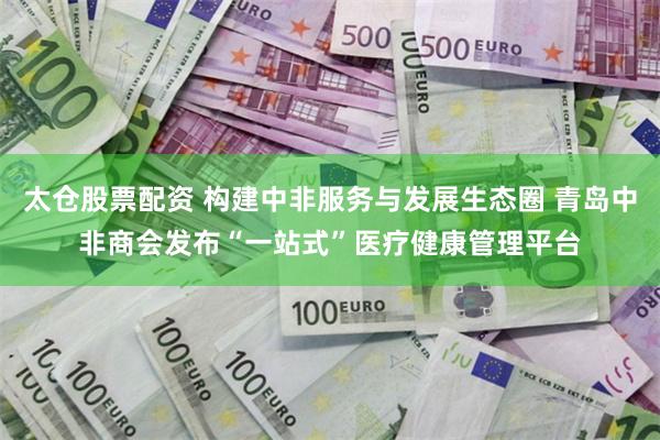 太仓股票配资 构建中非服务与发展生态圈 青岛中非商会发布“一站式”医疗健康管理平台