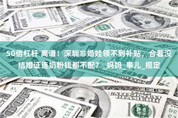 50倍杠杆 离谱！深圳非婚娃领不到补贴，合着没结婚证连奶粉钱都不配？_妈妈_事儿_规定