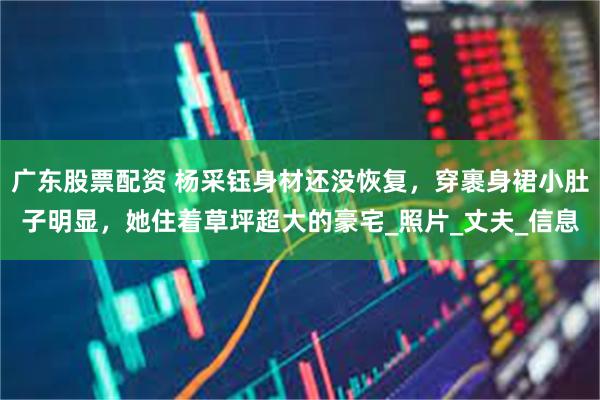 广东股票配资 杨采钰身材还没恢复，穿裹身裙小肚子明显，她住着草坪超大的豪宅_照片_丈夫_信息