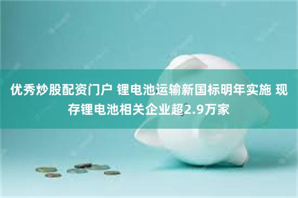 优秀炒股配资门户 锂电池运输新国标明年实施 现存锂电池相关企业超2.9万家