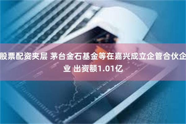 股票配资夹层 茅台金石基金等在嘉兴成立企管合伙企业 出资额1.01亿