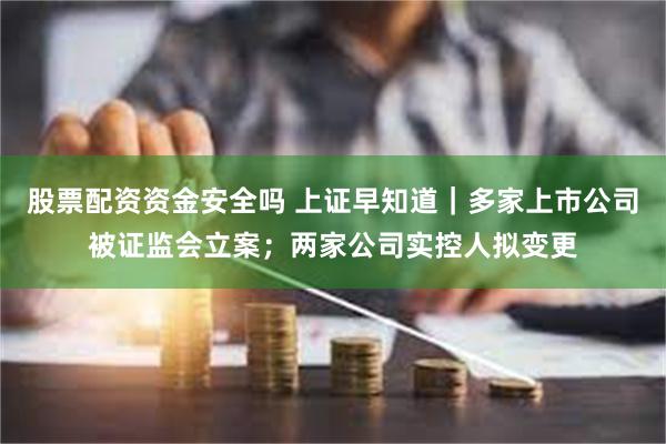 股票配资资金安全吗 上证早知道｜多家上市公司被证监会立案；两家公司实控人拟变更